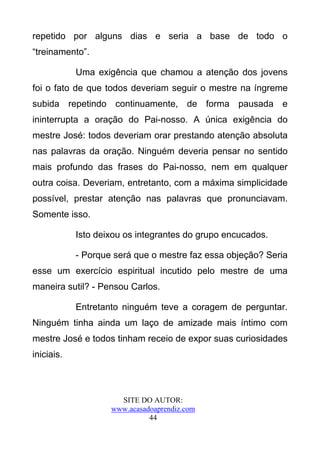 repetido por alguns dias e seria a base de todo o
“treinamento”.

            Uma exigência que chamou a atenção dos jovens
foi o fato de que todos deveriam seguir o mestre na íngreme
subida repetindo continuamente, de forma pausada e
ininterrupta a oração do Pai-nosso. A única exigência do
mestre José: todos deveriam orar prestando atenção absoluta
nas palavras da oração. Ninguém deveria pensar no sentido
mais profundo das frases do Pai-nosso, nem em qualquer
outra coisa. Deveriam, entretanto, com a máxima simplicidade
possível, prestar atenção nas palavras que pronunciavam.
Somente isso.

            Isto deixou os integrantes do grupo encucados.

            - Porque será que o mestre faz essa objeção? Seria
esse um exercício espiritual incutido pelo mestre de uma
maneira sutil? - Pensou Carlos.

            Entretanto ninguém teve a coragem de perguntar.
Ninguém tinha ainda um laço de amizade mais íntimo com
mestre José e todos tinham receio de expor suas curiosidades
iniciais.



                      SITE DO AUTOR:
                    www.acasadoaprendiz.com
                              44
 