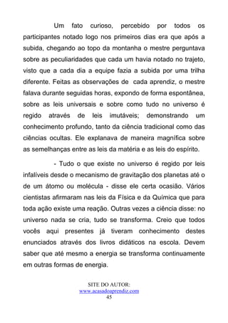 Um       fato   curioso,   percebido    por   todos   os
participantes notado logo nos primeiros dias era que após a
subida, chegando ao topo da montanha o mestre perguntava
sobre as peculiaridades que cada um havia notado no trajeto,
visto que a cada dia a equipe fazia a subida por uma trilha
diferente. Feitas as observações de cada aprendiz, o mestre
falava durante seguidas horas, expondo de forma espontânea,
sobre as leis universais e sobre como tudo no universo é
regido   através     de   leis   imutáveis;    demonstrando     um
conhecimento profundo, tanto da ciência tradicional como das
ciências ocultas. Ele explanava de maneira magnífica sobre
as semelhanças entre as leis da matéria e as leis do espírito.

          - Tudo o que existe no universo é regido por leis
infalíveis desde o mecanismo de gravitação dos planetas até o
de um átomo ou molécula - disse ele certa ocasião. Vários
cientistas afirmaram nas leis da Física e da Química que para
toda ação existe uma reação. Outras vezes a ciência disse: no
universo nada se cria, tudo se transforma. Creio que todos
vocês aqui presentes já tiveram conhecimento destes
enunciados através dos livros didáticos na escola. Devem
saber que até mesmo a energia se transforma continuamente
em outras formas de energia.

                       SITE DO AUTOR:
                     www.acasadoaprendiz.com
                               45
 