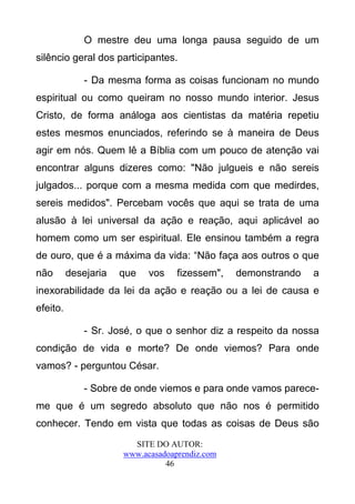 O mestre deu uma longa pausa seguido de um
silêncio geral dos participantes.

              - Da mesma forma as coisas funcionam no mundo
espiritual ou como queiram no nosso mundo interior. Jesus
Cristo, de forma análoga aos cientistas da matéria repetiu
estes mesmos enunciados, referindo se à maneira de Deus
agir em nós. Quem lê a Bíblia com um pouco de atenção vai
encontrar alguns dizeres como: "Não julgueis e não sereis
julgados... porque com a mesma medida com que medirdes,
sereis medidos". Percebam vocês que aqui se trata de uma
alusão à lei universal da ação e reação, aqui aplicável ao
homem como um ser espiritual. Ele ensinou também a regra
de ouro, que é a máxima da vida: “Não faça aos outros o que
não       desejaria   que   vos    fizessem",   demonstrando   a
inexorabilidade da lei da ação e reação ou a lei de causa e
efeito.

              - Sr. José, o que o senhor diz a respeito da nossa
condição de vida e morte? De onde viemos? Para onde
vamos? - perguntou César.

              - Sobre de onde viemos e para onde vamos parece-
me que é um segredo absoluto que não nos é permitido
conhecer. Tendo em vista que todas as coisas de Deus são
                        SITE DO AUTOR:
                      www.acasadoaprendiz.com
                                46
 