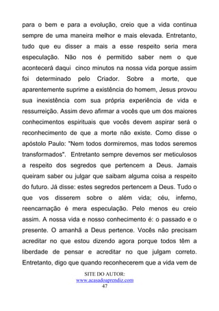 para o bem e para a evolução, creio que a vida continua
sempre de uma maneira melhor e mais elevada. Entretanto,
tudo que eu disser a mais a esse respeito seria mera
especulação. Não nos é permitido saber nem o que
acontecerá daqui cinco minutos na nossa vida porque assim
foi   determinado   pelo    Criador.    Sobre     a    morte,   que
aparentemente suprime a existência do homem, Jesus provou
sua inexistência com sua própria experiência de vida e
ressurreição. Assim devo afirmar a vocês que um dos maiores
conhecimentos espirituais que vocês devem aspirar será o
reconhecimento de que a morte não existe. Como disse o
apóstolo Paulo: "Nem todos dormiremos, mas todos seremos
transformados". Entretanto sempre devemos ser meticulosos
a respeito dos segredos que pertencem a Deus. Jamais
queiram saber ou julgar que saibam alguma coisa a respeito
do futuro. Já disse: estes segredos pertencem a Deus. Tudo o
que   vos   disserem    sobre    o   além     vida;   céu,   inferno,
reencarnação é mera especulação. Pelo menos eu creio
assim. A nossa vida e nosso conhecimento é: o passado e o
presente. O amanhã a Deus pertence. Vocês não precisam
acreditar no que estou dizendo agora porque todos têm a
liberdade de pensar e acreditar no que julgam correto.
Entretanto, digo que quando reconhecerem que a vida vem de
                      SITE DO AUTOR:
                    www.acasadoaprendiz.com
                              47
 
