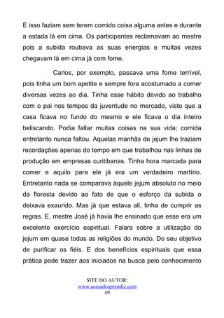 E isso faziam sem terem comido coisa alguma antes e durante
a estada lá em cima. Os participantes reclamavam ao mestre
pois a subida roubava as suas energias e muitas vezes
chegavam lá em cima já com fome.

          Carlos, por exemplo, passava uma fome terrível,
pois tinha um bom apetite e sempre fora acostumado a comer
diversas vezes ao dia. Tinha esse hábito devido ao trabalho
com o pai nos tempos da juventude no mercado, visto que a
casa ficava no fundo do mesmo e ele ficava o dia inteiro
beliscando. Podia faltar muitas coisas na sua vida; comida
entretanto nunca faltou. Aquelas manhãs de jejum lhe traziam
recordações apenas do tempo em que trabalhou nas linhas de
produção em empresas curitibanas. Tinha hora marcada para
comer e aquilo para ele já era um verdadeiro martírio.
Entretanto nada se comparava àquele jejum absoluto no meio
da floresta devido ao fato de que o esforço da subida o
deixava exaurido. Mas já que estava ali, tinha de cumprir as
regras. E, mestre José já havia lhe ensinado que esse era um
excelente exercício espiritual. Falara sobre a utilização do
jejum em quase todas as religiões do mundo. Do seu objetivo
de purificar os fiéis. E dos benefícios espirituais que essa
prática pode trazer aos iniciados na busca pelo conhecimento

                    SITE DO AUTOR:
                  www.acasadoaprendiz.com
                            49
 