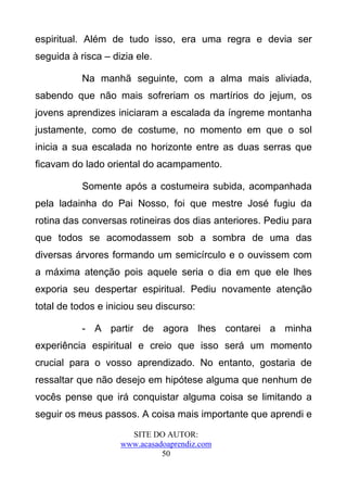 espiritual. Além de tudo isso, era uma regra e devia ser
seguida à risca – dizia ele.

           Na manhã seguinte, com a alma mais aliviada,
sabendo que não mais sofreriam os martírios do jejum, os
jovens aprendizes iniciaram a escalada da íngreme montanha
justamente, como de costume, no momento em que o sol
inicia a sua escalada no horizonte entre as duas serras que
ficavam do lado oriental do acampamento.

           Somente após a costumeira subida, acompanhada
pela ladainha do Pai Nosso, foi que mestre José fugiu da
rotina das conversas rotineiras dos dias anteriores. Pediu para
que todos se acomodassem sob a sombra de uma das
diversas árvores formando um semicírculo e o ouvissem com
a máxima atenção pois aquele seria o dia em que ele lhes
exporia seu despertar espiritual. Pediu novamente atenção
total de todos e iniciou seu discurso:

           - A partir de agora lhes contarei a minha
experiência espiritual e creio que isso será um momento
crucial para o vosso aprendizado. No entanto, gostaria de
ressaltar que não desejo em hipótese alguma que nenhum de
vocês pense que irá conquistar alguma coisa se limitando a
seguir os meus passos. A coisa mais importante que aprendi e
                      SITE DO AUTOR:
                    www.acasadoaprendiz.com
                              50
 