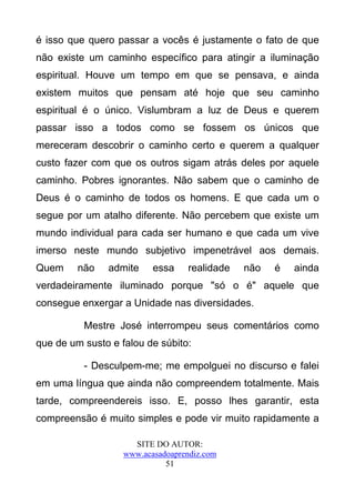 é isso que quero passar a vocês é justamente o fato de que
não existe um caminho específico para atingir a iluminação
espiritual. Houve um tempo em que se pensava, e ainda
existem muitos que pensam até hoje que seu caminho
espiritual é o único. Vislumbram a luz de Deus e querem
passar isso a todos como se fossem os únicos que
mereceram descobrir o caminho certo e querem a qualquer
custo fazer com que os outros sigam atrás deles por aquele
caminho. Pobres ignorantes. Não sabem que o caminho de
Deus é o caminho de todos os homens. E que cada um o
segue por um atalho diferente. Não percebem que existe um
mundo individual para cada ser humano e que cada um vive
imerso neste mundo subjetivo impenetrável aos demais.
Quem     não   admite     essa     realidade   não   é   ainda
verdadeiramente iluminado porque "só o é" aquele que
consegue enxergar a Unidade nas diversidades.

          Mestre José interrompeu seus comentários como
que de um susto e falou de súbito:

          - Desculpem-me; me empolguei no discurso e falei
em uma língua que ainda não compreendem totalmente. Mais
tarde, compreendereis isso. E, posso lhes garantir, esta
compreensão é muito simples e pode vir muito rapidamente a

                     SITE DO AUTOR:
                   www.acasadoaprendiz.com
                             51
 