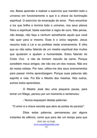 vós. Basta aprender a realizar o exercício que mantém todo o
universo em funcionamento e que é a chave da iluminação
espiritual. O exercício da emanação de amor. Para encontrar
a luz que brilha e ilumina todo o universo, nos seus planos
físico e espiritual, basta exercitar a regra de ouro. Não pense,
não deseje, não faça a nenhum semelhante aquilo que você
não quer para si mesmo. Esse é o único segredo. Jesus
resumiu toda a Lei e os profetas neste ensinamento. E olha
que eu não estou falando de um mestre espiritual dos muitos
que ajudaram e ajudam a humanidade. Estou falando do
Cristo Vivo   e não de homem nascido da carne. Porque
acreditem meus amigos: ele não era um dos nossos. Não era
da nossa estirpe. Por isso, utilizo-me dos seus ensinamentos
para passar minha aprendizagem. Porque suas palavras são
espírito e vida. Foi Ele o Mestre dos mestres. Nós outros,
somos todos aprendizes.

          O Mestre José deu uma pequena pausa, para
tomar um fôlego, pensou por um momento e sentenciou:

          - Nunca esqueçam destas palavras:

  "O amor é a chave secreta que abre as portas do paraíso".

          Ditas estas palavras, permaneceu por alguns
instantes de silêncio, como que para dar um tempo para que
                     SITE DO AUTOR:
                   www.acasadoaprendiz.com
                             52
 