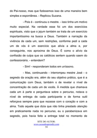 do Pai-nosso, mas que fizéssemos isso de uma maneira bem
simples e espontânea. - Replicou Suzana.

          - Pois é - continuou o mestre. - isso tinha um motivo
muito especial. Na verdade esse foi um dos exercícios
espirituais, visto que o jejum também se trata de um exercício
importantíssimo na busca a Deus. Também a narração da
vivência de cada um, sem restrições, conforme pedi a cada
um de vós é um exercício que alivia a alma e, por
conseguinte, nos aproxima de Deus. É como o alívio da
confissão de culpa que os católicos sentem quando saem do
confessionário. - entendem?

          - Sim! - responderam todos em uníssono.

          - Mas, continuando - interrompeu mestre José - o
segredo da oração era, além do seu objetivo prático, que é a
comunicação com Deus, também o de revelar o nível de
concentração de cada um de vocês. À medida que chamava
cada um à parte e perguntava sobre o percurso, notava o
nível de entrega de cada participante e de forma sutil
reforçava sempre para que rezasse com o coração e com a
alma. Todo aquele que dizia que não tinha prestado atenção
em praticamente nada no percurso, eu o parabenizava em
segredo, pois havia feito a entrega total no momento de
                     SITE DO AUTOR:
                   www.acasadoaprendiz.com
                             54
 