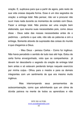 oração. E, suplicava para que a partir de agora, pelo resto de
sua vida orasse daquela forma. Esse é um dos segredos da
oração: a entrega total. Não pensar, não ver e procurar não
ouvir mais nada durante os momentos de contato com Deus.
Fazer a entrega total. Não precisa ser uma oração bem
elaborada, que resuma suas necessidades pois, como Jesus
disse - Deus sabe das nossas necessidades antes de o
pedirmos. - portanto o que vale, não são as palavras e sim a
entrega. Somente através da supressão das coisas do mundo
é que chegamos a Deus.

           - Meu Deus - pensou Carlos - Como fui ingênuo.
Não havia percebido o sentido de tudo isso até hoje. Estou de
certa forma envergonhado, visto que os companheiros         já
devem ter descoberto o segredo da oração de entrega total
bem antes e só estavam perdendo tempo naquele exercício
por minha culpa.- Olhou para o mestre e para os demais
integrantes com um sentimento de que era mesmo muito
ingênuo.

           Mas   interrompendo       seus    pensamentos   de
autocomiseração, como que adivinhando que um clima de
dúvida pairava na mente de todos os aprendizes e não



                     SITE DO AUTOR:
                   www.acasadoaprendiz.com
                             55
 