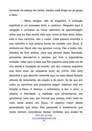 somente na cabeça de Carlos, mestre José dirigiu-se ao grupo
e falou:

           - Meus amigos, não se enganem. A evolução
espiritual é um processo lento e contínuo. Ninguém aqui é
obrigado a conhecer os meus caminhos de aprendizagem
antes que eu lhes revele visto que, como já lhes disse antes,
este é meu caminho, não o vosso. Cada pessoa encontra o
seu caminho e sua própria forma de contato com Deus. E
lembrem-se: Deus não nos apressa nunca. Fez a todos nós,
dotados de livre arbítrio, para que através desta liberdade,
possamos descobri-lo e resolver por livre e espontânea
vontade, voltar para a casa que Ele preparou para cada um de
nós desde a fundação do mundo. Um dos maiores segredos
que levei mais de cinqüenta anos de minha vida para
descobrir e que descobri somente aqui no meio dessa floresta
através do isolamento, da oração e do jejum, foi de que por
todos os caminhos que possamos seguir, estamos indo em
direção a Deus. A doença, o sofrimento, a dor, o amor, a
alegria, a felicidade, a maldade que alimentamos por
ignorância; tudo isso, por incrível que pareça, mais cedo ou
mais tarde acaba em Deus. O objetivo maior desse
aprendizado que estou lhes passando é exatamente que
vocês tenham consciência destas verdades que acabei de
                    SITE DO AUTOR:
                  www.acasadoaprendiz.com
                            56
 
