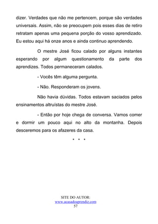 dizer. Verdades que não me pertencem, porque são verdades
universais. Assim, não se preocupem pois esses dias de retiro
retratam apenas uma pequena porção do vosso aprendizado.
Eu estou aqui há onze anos e ainda continuo aprendendo.

            O mestre José ficou calado por alguns instantes
esperando     por   algum    questionamento   da   parte   dos
aprendizes. Todos permaneceram calados.

            - Vocês têm alguma pergunta.

            - Não. Responderam os jovens.

            Não havia dúvidas. Todos estavam saciados pelos
ensinamentos altruístas do mestre José.

            - Então por hoje chega de conversa. Vamos comer
e dormir um pouco aqui no alto da montanha. Depois
desceremos para os afazeres da casa.

                             * * *




                      SITE DO AUTOR:
                    www.acasadoaprendiz.com
                              57
 