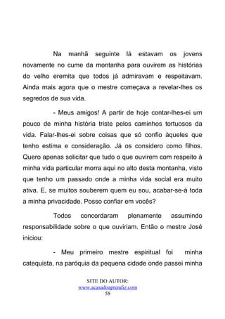 Na   manhã    seguinte    lá      estavam   os   jovens
novamente no cume da montanha para ouvirem as histórias
do velho eremita que todos já admiravam e respeitavam.
Ainda mais agora que o mestre começava a revelar-lhes os
segredos de sua vida.

           - Meus amigos! A partir de hoje contar-lhes-ei um
pouco de minha história triste pelos caminhos tortuosos da
vida. Falar-lhes-ei sobre coisas que só confio àqueles que
tenho estima e consideração. Já os considero como filhos.
Quero apenas solicitar que tudo o que ouvirem com respeito à
minha vida particular morra aqui no alto desta montanha, visto
que tenho um passado onde a minha vida social era muito
ativa. E, se muitos souberem quem eu sou, acabar-se-á toda
a minha privacidade. Posso confiar em vocês?

           Todos    concordaram       plenamente       assumindo
responsabilidade sobre o que ouviriam. Então o mestre José
iniciou:

           - Meu primeiro mestre espiritual foi             minha
catequista, na paróquia da pequena cidade onde passei minha

                     SITE DO AUTOR:
                   www.acasadoaprendiz.com
                             58
 