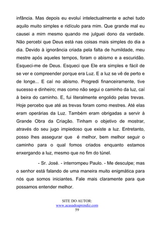 infância. Mas depois eu evoluí intelectualmente e achei tudo
aquilo muito simples e ridículo para mim. Que grande mal eu
causei a mim mesmo quando me julguei dono da verdade.
Não percebi que Deus está nas coisas mais simples do dia a
dia. Devido à ignorância criada pela falta de humildade, meu
mestre após aqueles tempos, foram o abismo e a escuridão.
Esqueci-me de Deus. Esqueci que Ele era simples e fácil de
se ver e compreender porque era Luz. E a luz se vê de perto e
de longe... E caí no abismo. Progredi financeiramente, tive
sucesso e dinheiro; mas como não segui o caminho da luz, caí
à beira do caminho. E, fui literalmente engolido pelas trevas.
Hoje percebo que até as trevas foram como mestres. Até elas
eram operárias da Luz. Também eram obrigadas a servir à
Grande Obra da Criação. Tinham o objetivo de mostrar,
através do seu jugo impiedoso que existe a luz. Entretanto,
posso lhes assegurar que      é melhor, bem melhor seguir o
caminho para o qual fomos criados enquanto estamos
enxergando a luz, mesmo que no fim do túnel.

          - Sr. José. - interrompeu Paulo. - Me desculpe; mas
o senhor está falando de uma maneira muito enigmática para
nós que somos iniciantes. Fale mais claramente para que
possamos entender melhor.

                     SITE DO AUTOR:
                   www.acasadoaprendiz.com
                             59
 