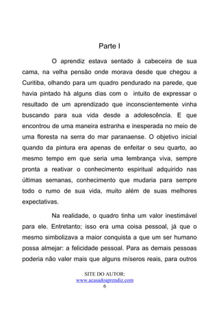 Parte I

          O aprendiz estava sentado à cabeceira de sua
cama, na velha pensão onde morava desde que chegou a
Curitiba, olhando para um quadro pendurado na parede, que
havia pintado há alguns dias com o intuito de expressar o
resultado de um aprendizado que inconscientemente vinha
buscando para sua vida desde a adolescência. E que
encontrou de uma maneira estranha e inesperada no meio de
uma floresta na serra do mar paranaense. O objetivo inicial
quando da pintura era apenas de enfeitar o seu quarto, ao
mesmo tempo em que seria uma lembrança viva, sempre
pronta a reativar o conhecimento espiritual adquirido nas
últimas semanas, conhecimento que mudaria para sempre
todo o rumo de sua vida, muito além de suas melhores
expectativas.

          Na realidade, o quadro tinha um valor inestimável
para ele. Entretanto; isso era uma coisa pessoal, já que o
mesmo simbolizava a maior conquista a que um ser humano
possa almejar: a felicidade pessoal. Para as demais pessoas
poderia não valer mais que alguns míseros reais, para outros

                    SITE DO AUTOR:
                  www.acasadoaprendiz.com
                            6
 