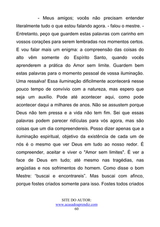- Meus amigos; vocês não precisam entender
literalmente tudo o que estou falando agora. - falou o mestre. -
Entretanto, peço que guardem estas palavras com carinho em
vossos corações para serem lembradas nos momentos certos.
E vou falar mais um enigma: a compreensão das coisas do
alto   vêm    somente   do   Espírito    Santo,   quando   vocês
aprenderem a prática do Amor sem limite. Guardem bem
estas palavras para o momento pessoal de vossa iluminação.
Uma ressalva! Essa iluminação dificilmente acontecerá nesse
pouco tempo de convívio com a natureza, mas espero que
seja um auxílio. Pode até acontecer aqui, como pode
acontecer daqui a milhares de anos. Não se assustem porque
Deus não tem pressa e a vida não tem fim. Sei que essas
palavras podem parecer ridículas para vós agora, mas são
coisas que um dia compreendereis. Posso dizer apenas que a
iluminação espiritual, objetivo da existência de cada um de
nós é o mesmo que ver Deus em tudo ao nosso redor. É
compreender, aceitar e viver o "Amor sem limites". É ver a
face de Deus em tudo; até mesmo nas tragédias, nas
angústias e nos sofrimentos do homem. Como disse o bom
Mestre: “buscai e encontrareis”. Mas buscai com afinco,
porque fostes criados somente para isso. Fostes todos criados


                      SITE DO AUTOR:
                    www.acasadoaprendiz.com
                              60
 