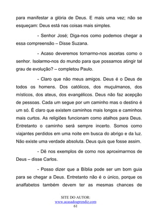 para manifestar a glória de Deus. E mais uma vez; não se
esqueçam: Deus está nas coisas mais simples.

          - Senhor José; Diga-nos como podemos chegar a
essa compreensão – Disse Suzana.

          - Acaso deveremos tornarmo-nos ascetas como o
senhor. Isolarmo-nos do mundo para que possamos atingir tal
grau de evolução? – completou Paulo.

          - Claro que não meus amigos. Deus é o Deus de
todos os homens. Dos católicos, dos muçulmanos, dos
místicos, dos ateus, dos evangélicos. Deus não faz acepção
de pessoas. Cada um segue por um caminho mas o destino é
um só. É claro que existem caminhos mais longos e caminhos
mais curtos. As religiões funcionam como atalhos para Deus.
Entretanto o caminho será sempre incerto. Somos como
viajantes perdidos em uma noite em busca do abrigo e da luz.
Não existe uma verdade absoluta. Deus quis que fosse assim.

          - Dê nos exemplos de como nos aproximarmos de
Deus – disse Carlos.

          - Posso dizer que a Bíblia pode ser um bom guia
para se chegar a Deus. Entretanto não é o único, porque os
analfabetos também devem ter as mesmas chances de

                    SITE DO AUTOR:
                  www.acasadoaprendiz.com
                            61
 