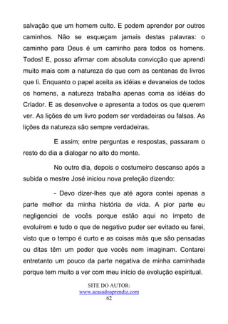 salvação que um homem culto. E podem aprender por outros
caminhos. Não se esqueçam jamais destas palavras: o
caminho para Deus é um caminho para todos os homens.
Todos! E, posso afirmar com absoluta convicção que aprendi
muito mais com a natureza do que com as centenas de livros
que li. Enquanto o papel aceita as idéias e devaneios de todos
os homens, a natureza trabalha apenas coma as idéias do
Criador. E as desenvolve e apresenta a todos os que querem
ver. As lições de um livro podem ser verdadeiras ou falsas. As
lições da natureza são sempre verdadeiras.

          E assim; entre perguntas e respostas, passaram o
resto do dia a dialogar no alto do monte.

          No outro dia, depois o costumeiro descanso após a
subida o mestre José iniciou nova preleção dizendo:

          - Devo dizer-lhes que até agora contei apenas a
parte melhor da minha história de vida. A pior parte eu
negligenciei de vocês porque estão aqui no ímpeto de
evoluírem e tudo o que de negativo puder ser evitado eu farei,
visto que o tempo é curto e as coisas más que são pensadas
ou ditas têm um poder que vocês nem imaginam. Contarei
entretanto um pouco da parte negativa de minha caminhada
porque tem muito a ver com meu início de evolução espiritual.
                     SITE DO AUTOR:
                   www.acasadoaprendiz.com
                             62
 