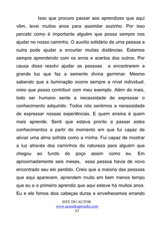 Isso que procuro passar aos aprendizes que aqui
vêm, levei muitos anos para assimilar sozinho. Por isso
percebi como é importante alguém que possa sempre nos
ajudar no nosso caminho. O auxílio solidário de uma pessoa a
outra pode ajudar a encurtar muitas distâncias. Estamos
sempre aprendendo com os erros e acertos dos outros. Por
causa disso resolvi ajudar as pessoas        a encontrarem a
grande luz que faz a semente divina germinar. Mesmo
sabendo que a iluminação ocorre sempre a nível individual,
creio que posso contribuir com meu exemplo. Além do mais,
todo ser humano sente a necessidade de expressar o
conhecimento adquirido. Todos nós sentimos a necessidade
de expressar nossas experiências. E quem ensina é quem
mais aprende. Senti que estava pronto a passar estes
conhecimentos a partir do momento em que fui capaz de
aliviar uma alma sofrida como a minha. Fui capaz de mostrar
a luz através dos caminhos da natureza para alguém que
chegou   ao   fundo   do    poço     assim   como   eu.   Em
aproximadamente seis meses, essa pessoa havia de novo
encontrado seu elo perdido. Creio que a maioria das pessoas
que aqui aparecem, aprendem muito em bem menos tempo
que eu e o primeiro aprendiz que aqui esteve há muitos anos.
Eu e ele fomos dois cabeças duras e envelhecemos errando
                    SITE DO AUTOR:
                  www.acasadoaprendiz.com
                            63
 