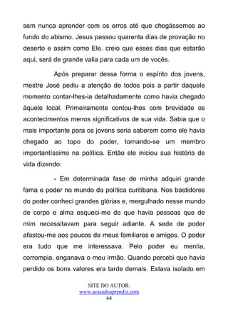 sem nunca aprender com os erros até que chegássemos ao
fundo do abismo. Jesus passou quarenta dias de provação no
deserto e assim como Ele. creio que esses dias que estarão
aqui, será de grande valia para cada um de vocês.

          Após preparar dessa forma o espírito dos jovens,
mestre José pediu a atenção de todos pois a partir daquele
momento contar-lhes-ia detalhadamente como havia chegado
àquele local. Primeiramente contou-lhes com brevidade os
acontecimentos menos significativos de sua vida. Sabia que o
mais importante para os jovens seria saberem como ele havia
chegado ao topo do poder, tornando-se um membro
importantíssimo na política. Então ele iniciou sua história de
vida dizendo:

          - Em determinada fase de minha adquiri grande
fama e poder no mundo da política curitibana. Nos bastidores
do poder conheci grandes glórias e, mergulhado nesse mundo
de corpo e alma esqueci-me de que havia pessoas que de
mim necessitavam para seguir adiante. A sede de poder
afastou-me aos poucos de meus familiares e amigos. O poder
era tudo que me interessava. Pelo poder eu mentia,
corrompia, enganava o meu irmão. Quando percebi que havia
perdido os bons valores era tarde demais. Estava isolado em

                     SITE DO AUTOR:
                   www.acasadoaprendiz.com
                             64
 
