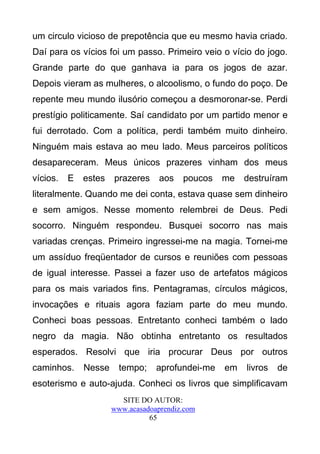 um circulo vicioso de prepotência que eu mesmo havia criado.
Daí para os vícios foi um passo. Primeiro veio o vício do jogo.
Grande parte do que ganhava ia para os jogos de azar.
Depois vieram as mulheres, o alcoolismo, o fundo do poço. De
repente meu mundo ilusório começou a desmoronar-se. Perdi
prestígio politicamente. Saí candidato por um partido menor e
fui derrotado. Com a política, perdi também muito dinheiro.
Ninguém mais estava ao meu lado. Meus parceiros políticos
desapareceram. Meus únicos prazeres vinham dos meus
vícios.   E   estes   prazeres     aos   poucos   me   destruíram
literalmente. Quando me dei conta, estava quase sem dinheiro
e sem amigos. Nesse momento relembrei de Deus. Pedi
socorro. Ninguém respondeu. Busquei socorro nas mais
variadas crenças. Primeiro ingressei-me na magia. Tornei-me
um assíduo freqüentador de cursos e reuniões com pessoas
de igual interesse. Passei a fazer uso de artefatos mágicos
para os mais variados fins. Pentagramas, círculos mágicos,
invocações e rituais agora faziam parte do meu mundo.
Conheci boas pessoas. Entretanto conheci também o lado
negro da magia. Não obtinha entretanto os resultados
esperados. Resolvi que iria procurar Deus por outros
caminhos.     Nesse     tempo;    aprofundei-me   em   livros   de
esoterismo e auto-ajuda. Conheci os livros que simplificavam
                        SITE DO AUTOR:
                      www.acasadoaprendiz.com
                                65
 