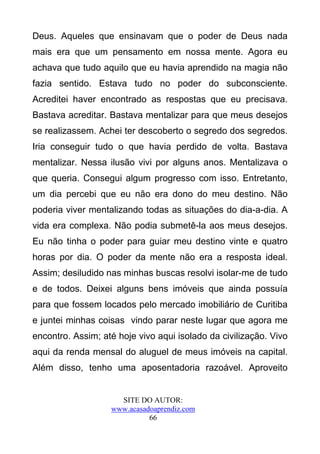 Deus. Aqueles que ensinavam que o poder de Deus nada
mais era que um pensamento em nossa mente. Agora eu
achava que tudo aquilo que eu havia aprendido na magia não
fazia sentido. Estava tudo no poder do subconsciente.
Acreditei haver encontrado as respostas que eu precisava.
Bastava acreditar. Bastava mentalizar para que meus desejos
se realizassem. Achei ter descoberto o segredo dos segredos.
Iria conseguir tudo o que havia perdido de volta. Bastava
mentalizar. Nessa ilusão vivi por alguns anos. Mentalizava o
que queria. Consegui algum progresso com isso. Entretanto,
um dia percebi que eu não era dono do meu destino. Não
poderia viver mentalizando todas as situações do dia-a-dia. A
vida era complexa. Não podia submetê-la aos meus desejos.
Eu não tinha o poder para guiar meu destino vinte e quatro
horas por dia. O poder da mente não era a resposta ideal.
Assim; desiludido nas minhas buscas resolvi isolar-me de tudo
e de todos. Deixei alguns bens imóveis que ainda possuía
para que fossem locados pelo mercado imobiliário de Curitiba
e juntei minhas coisas vindo parar neste lugar que agora me
encontro. Assim; até hoje vivo aqui isolado da civilização. Vivo
aqui da renda mensal do aluguel de meus imóveis na capital.
Além disso, tenho uma aposentadoria razoável. Aproveito


                     SITE DO AUTOR:
                   www.acasadoaprendiz.com
                             66
 