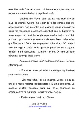 essa liberdade financeira que o dinheiro me proporciona para
executar o meu trabalho de espiritualização.

          Quando me mudei para cá, fiz isso num ato de
raiva do mundo. Queria me isolar de todos porque eles me
abandonaram. Não percebia que eram as mãos mágicas de
Deus me mostrando o caminho espiritual que eu buscava há
tanto tempo. Um caminho simples que eu demorei a descobrir
porque o procurava nas coisas mais complexas. Não sabia
que Deus era o Deus dos simples e dos humildes. Só percebi
isso há alguns anos atrás quando pude de novo ajudar
alguém a se reencontrar consigo mesmo. O meu primeiro
aprendiz, como já disse antes.

          Antes que mestre José pudesse continuar, Carlos o
interrompeu:

          - Por acaso esse primeiro homem que aqui esteve
chamava-se Jonas.

          - Sim meu filho. Foi ele mesmo. Jonas tornou-se
um dos meus maiores colaboradores. É uma boa alma. Já
mandou    muitas   pessoas    para    cá,    para   conhecer   os
ensinamentos da natureza. Inclusive você, não é?

          - Exatamente - confirmou Carlos.

                     SITE DO AUTOR:
                   www.acasadoaprendiz.com
                             67
 