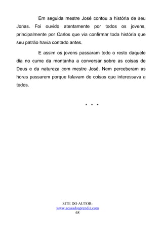 Em seguida mestre José contou a história de seu
Jonas. Foi ouvido atentamente por todos os jovens,
principalmente por Carlos que via confirmar toda história que
seu patrão havia contado antes.

          E assim os jovens passaram todo o resto daquele
dia no cume da montanha a conversar sobre as coisas de
Deus e da natureza com mestre José. Nem perceberam as
horas passarem porque falavam de coisas que interessava a
todos.



                                  * * *




                    SITE DO AUTOR:
                  www.acasadoaprendiz.com
                            68
 