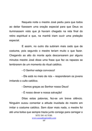 Naquela noite o mestre José pediu para que todos
ao deitar fizessem uma oração especial para que Deus os
iluminassem visto que já haviam chegado na reta final do
retiro espiritual e que, na manhã iriam ouvir uma preleção
especial.

            E assim, no outro dia subiram mais cedo que de
costume, pois segundo o mestre teriam muito o que fazer.
Chegando ao alto do monte após descansarem por alguns
minutos mestre José disse uma frase que fez os rapazes se
lembrarem de um momento do ritual católico.

            - O Senhor esteja convosco!

            - Ele está no meio de nós – responderam os jovens
imitando o culto católico.

            - Demos graças ao Senhor nosso Deus!

            - É nosso dever e nossa salvação!

            Ditas estas palavras, fez-se um breve silêncio.
Ninguém ousou comentar a atitude inusitada do mestre em
imitar o costume católico. Sem dizer mais nada, o mestre foi
até uma bolsa que sempre trazia junto consigo para carregar o
                      SITE DO AUTOR:
                    www.acasadoaprendiz.com
                              69
 