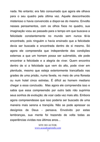 nada. No entanto; era fato consumado que agora ele olhava
para o seu quadro pela última vez. Aquele desconhecido
misterioso o havia convencido a dispor-se do mesmo. Envolto
nesses pensamentos, com os olhos fixos no quadro, sua
imaginação voou ao passado para o tempo em que buscava a
felicidade constantemente no mundo sem nunca tê-la
encontrado, pois ninguém o havia ensinado que a felicidade
devia ser buscada e encontrada dentro de si mesmo. Só
agora ele compreendia que independente das condições
externas a que um homem possa ser submetido, ele pode
encontrar a felicidade e a alegria de viver. Quem encontra
dentro de si a felicidade que vem do alto, pode viver em
plenitude, mesmo que esteja exteriormente trancafiado nas
grades de uma prisão, numa favela, no meio de uma floresta
ou num hotel cinco estrelas. É difícil ao homem mediano
chegar a essa conclusão. Mas agora ele compreendia isso e
sabia que essa compreensão por outro lado não suprimia
seus sonhos de evolução; de voar cada vez mais alto. Embora
agora compreendesse que isso poderia ser buscado de uma
maneira mais serena e tranqüila. Não se pode apressar os
desígnios   de   Deus    -   pensava.    Envolvido   por   estas
lembranças, sua mente foi trazendo de volta todas as
experiências vividas nos últimos anos...
                     SITE DO AUTOR:
                   www.acasadoaprendiz.com
                             7
 