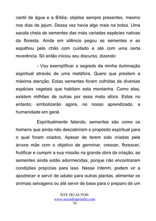 cantil de água e a Bíblia; objetos sempre presentes, mesmo
nos dias de jejum. Dessa vez havia algo mais na bolsa. Uma
sacola cheia de sementes das mais variadas espécies nativas
da floresta. Ainda em silêncio pegou as sementes e as
espalhou pelo chão com cuidado e até com uma certa
reverência. Só então iniciou seu discurso, dizendo:

          - Vou exemplificar o segredo da minha iluminação
espiritual através de uma metáfora. Quero que prestem a
máxima atenção. Estas sementes foram colhidas de diversas
espécies vegetais que habitam esta montanha. Como elas,
existem milhões de outras por essa mata afora. Estas no
entanto; simbolizarão agora, no nosso aprendizado, a
humanidade em geral.

          Espiritualmente falando; sementes são como os
homens que ainda não descobriram o propósito espiritual para
o qual foram criados. Apesar de terem sido criadas pela
árvore mãe com o objetivo de germinar, crescer, florescer,
frutificar e cumprir a sua missão na grande obra da criação, as
sementes ainda estão adormecidas, porque não encontraram
condições propícias para isso. Nesse ínterim, podem vir a
apodrecer e servir de adubo para outras plantas, alimentar os
animais selvagens ou até servir de base para o preparo de um

                     SITE DO AUTOR:
                   www.acasadoaprendiz.com
                             70
 