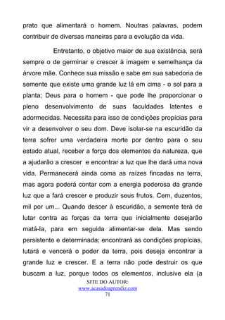 prato que alimentará o homem. Noutras palavras, podem
contribuir de diversas maneiras para a evolução da vida.

          Entretanto, o objetivo maior de sua existência, será
sempre o de germinar e crescer à imagem e semelhança da
árvore mãe. Conhece sua missão e sabe em sua sabedoria de
semente que existe uma grande luz lá em cima - o sol para a
planta; Deus para o homem - que pode lhe proporcionar o
pleno desenvolvimento de suas faculdades latentes e
adormecidas. Necessita para isso de condições propícias para
vir a desenvolver o seu dom. Deve isolar-se na escuridão da
terra sofrer uma verdadeira morte por dentro para o seu
estado atual, receber a força dos elementos da natureza, que
a ajudarão a crescer e encontrar a luz que lhe dará uma nova
vida. Permanecerá ainda coma as raízes fincadas na terra,
mas agora poderá contar com a energia poderosa da grande
luz que a fará crescer e produzir seus frutos. Cem, duzentos,
mil por um... Quando descer à escuridão, a semente terá de
lutar contra as forças da terra que inicialmente desejarão
matá-la, para em seguida alimentar-se dela. Mas sendo
persistente e determinada; encontrará as condições propícias,
lutará e vencerá o poder da terra, pois deseja encontrar a
grande luz e crescer. E a terra não pode destruir os que
buscam a luz, porque todos os elementos, inclusive ela (a
                     SITE DO AUTOR:
                   www.acasadoaprendiz.com
                             71
 