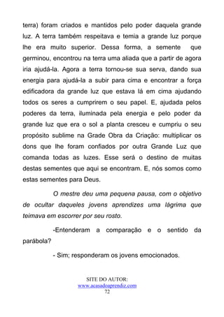 terra) foram criados e mantidos pelo poder daquela grande
luz. A terra também respeitava e temia a grande luz porque
lhe era muito superior. Dessa forma, a semente           que
germinou, encontrou na terra uma aliada que a partir de agora
iria ajudá-la. Agora a terra tornou-se sua serva, dando sua
energia para ajudá-la a subir para cima e encontrar a força
edificadora da grande luz que estava lá em cima ajudando
todos os seres a cumprirem o seu papel. E, ajudada pelos
poderes da terra, iluminada pela energia e pelo poder da
grande luz que era o sol a planta cresceu e cumpriu o seu
propósito sublime na Grade Obra da Criação: multiplicar os
dons que lhe foram confiados por outra Grande Luz que
comanda todas as luzes. Esse será o destino de muitas
destas sementes que aqui se encontram. E, nós somos como
estas sementes para Deus.

            O mestre deu uma pequena pausa, com o objetivo
de ocultar daqueles jovens aprendizes uma lágrima que
teimava em escorrer por seu rosto.

            -Entenderam a comparação e o sentido da
parábola?

            - Sim; responderam os jovens emocionados.


                      SITE DO AUTOR:
                    www.acasadoaprendiz.com
                              72
 