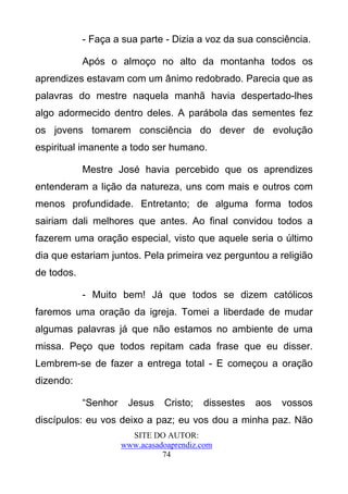 - Faça a sua parte - Dizia a voz da sua consciência.

            Após o almoço no alto da montanha todos os
aprendizes estavam com um ânimo redobrado. Parecia que as
palavras do mestre naquela manhã havia despertado-lhes
algo adormecido dentro deles. A parábola das sementes fez
os jovens tomarem consciência do dever de evolução
espiritual imanente a todo ser humano.

            Mestre José havia percebido que os aprendizes
entenderam a lição da natureza, uns com mais e outros com
menos profundidade. Entretanto; de alguma forma todos
sairiam dali melhores que antes. Ao final convidou todos a
fazerem uma oração especial, visto que aquele seria o último
dia que estariam juntos. Pela primeira vez perguntou a religião
de todos.

            - Muito bem! Já que todos se dizem católicos
faremos uma oração da igreja. Tomei a liberdade de mudar
algumas palavras já que não estamos no ambiente de uma
missa. Peço que todos repitam cada frase que eu disser.
Lembrem-se de fazer a entrega total - E começou a oração
dizendo:

            “Senhor    Jesus    Cristo;   dissestes   aos   vossos
discípulos: eu vos deixo a paz; eu vos dou a minha paz. Não
                        SITE DO AUTOR:
                      www.acasadoaprendiz.com
                                74
 