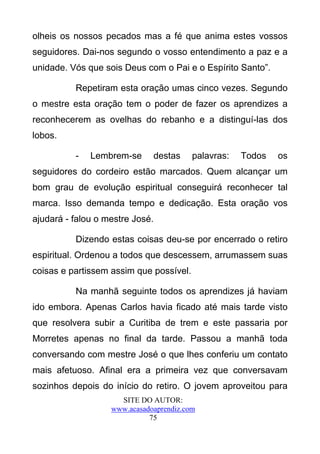 olheis os nossos pecados mas a fé que anima estes vossos
seguidores. Dai-nos segundo o vosso entendimento a paz e a
unidade. Vós que sois Deus com o Pai e o Espírito Santo”.

          Repetiram esta oração umas cinco vezes. Segundo
o mestre esta oração tem o poder de fazer os aprendizes a
reconhecerem as ovelhas do rebanho e a distinguí-las dos
lobos.

          -   Lembrem-se      destas     palavras:   Todos   os
seguidores do cordeiro estão marcados. Quem alcançar um
bom grau de evolução espiritual conseguirá reconhecer tal
marca. Isso demanda tempo e dedicação. Esta oração vos
ajudará - falou o mestre José.

          Dizendo estas coisas deu-se por encerrado o retiro
espiritual. Ordenou a todos que descessem, arrumassem suas
coisas e partissem assim que possível.

          Na manhã seguinte todos os aprendizes já haviam
ido embora. Apenas Carlos havia ficado até mais tarde visto
que resolvera subir a Curitiba de trem e este passaria por
Morretes apenas no final da tarde. Passou a manhã toda
conversando com mestre José o que lhes conferiu um contato
mais afetuoso. Afinal era a primeira vez que conversavam
sozinhos depois do início do retiro. O jovem aproveitou para
                     SITE DO AUTOR:
                   www.acasadoaprendiz.com
                             75
 
