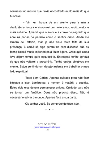 confessar ao mestre que havia encontrado muito mais do que
buscava.

           - Vim em busca de um alento para a minha
desilusão amorosa e encontrei um novo amor; muito maior e
mais sublime. Aprendi que o amor é a chave do segredo que
abre as portas do paraíso como o senhor disse. Ainda me
lembro de Patrícia, mas já não sinto tanta falta de sua
presença. É como se algo dentro de mim dissesse que eu
tenho coisas muito importantes a fazer agora. Creio que ainda
leve algum tempo para esquecê-la. Entretanto tenho certeza
de que não voltarei a procurá-la. Tenho outros objetivos em
mente. Estou sentindo um desejo ardente em trabalhar o meu
lado espiritual.

           - Tudo bem Carlos. Apenas cuidado para não ficar
bitolado a isso. Lembre-se: o homem é matéria e espírito.
Estes dois elos devem permanecer unidos. Cuidado para não
se tornar um fanático. Deus não precisa disso. Não é
necessário salvar o mundo. Apenas faça a sua parte.

           - Ok senhor José. Eu compreendo tudo isso.

                            * * *



                     SITE DO AUTOR:
                   www.acasadoaprendiz.com
                             76
 
