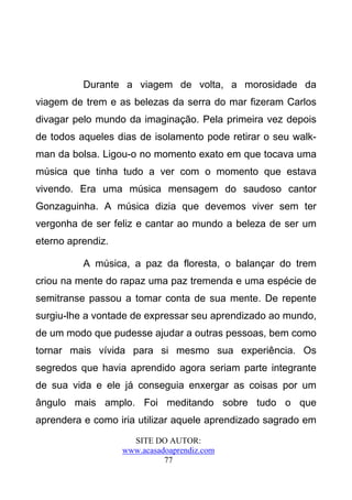 Durante a viagem de volta, a morosidade da
viagem de trem e as belezas da serra do mar fizeram Carlos
divagar pelo mundo da imaginação. Pela primeira vez depois
de todos aqueles dias de isolamento pode retirar o seu walk-
man da bolsa. Ligou-o no momento exato em que tocava uma
música que tinha tudo a ver com o momento que estava
vivendo. Era uma música mensagem do saudoso cantor
Gonzaguinha. A música dizia que devemos viver sem ter
vergonha de ser feliz e cantar ao mundo a beleza de ser um
eterno aprendiz.

          A música, a paz da floresta, o balançar do trem
criou na mente do rapaz uma paz tremenda e uma espécie de
semitranse passou a tomar conta de sua mente. De repente
surgiu-lhe a vontade de expressar seu aprendizado ao mundo,
de um modo que pudesse ajudar a outras pessoas, bem como
tornar mais vívida para si mesmo sua experiência. Os
segredos que havia aprendido agora seriam parte integrante
de sua vida e ele já conseguia enxergar as coisas por um
ângulo mais amplo. Foi meditando sobre tudo o que
aprendera e como iria utilizar aquele aprendizado sagrado em
                     SITE DO AUTOR:
                   www.acasadoaprendiz.com
                             77
 