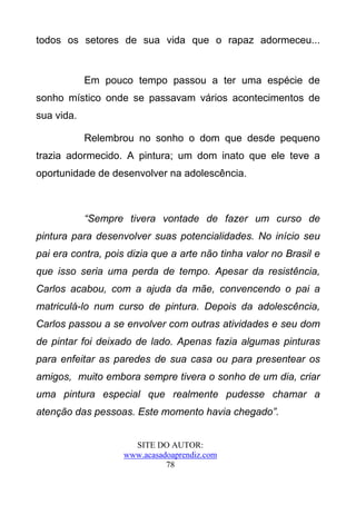 todos os setores de sua vida que o rapaz adormeceu...


            Em pouco tempo passou a ter uma espécie de
sonho místico onde se passavam vários acontecimentos de
sua vida.

            Relembrou no sonho o dom que desde pequeno
trazia adormecido. A pintura; um dom inato que ele teve a
oportunidade de desenvolver na adolescência.



            “Sempre tivera vontade de fazer um curso de
pintura para desenvolver suas potencialidades. No início seu
pai era contra, pois dizia que a arte não tinha valor no Brasil e
que isso seria uma perda de tempo. Apesar da resistência,
Carlos acabou, com a ajuda da mãe, convencendo o pai a
matriculá-lo num curso de pintura. Depois da adolescência,
Carlos passou a se envolver com outras atividades e seu dom
de pintar foi deixado de lado. Apenas fazia algumas pinturas
para enfeitar as paredes de sua casa ou para presentear os
amigos, muito embora sempre tivera o sonho de um dia, criar
uma pintura especial que realmente pudesse chamar a
atenção das pessoas. Este momento havia chegado”.


                      SITE DO AUTOR:
                    www.acasadoaprendiz.com
                              78
 