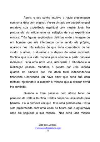 Agora; o seu sonho intuitivo o havia presenteado
com uma idéia bem original. Viu-se pintado um quadro no qual
retratava sua experiência espiritual com mestre José. Na
pintura ele via nitidamente os estágios de sua experiência
mística. Três figuras seqüenciais distintas onde a imagem de
um homem que ele interpretou como sendo ele próprio,
aparecia nos três estados de que tinha consciência de ter
vivido: o antes, o durante e o depois do retiro espiritual.
Sonhou que sua vida mudaria para sempre a partir daquele
momento. Teria uma nova vida, alcançaria a felicidade e a
realização pessoal. Venderia o quadro por uma imensa
quantia de dinheiro que lhe daria total independência
financeira Conheceria um novo amor que seria sua cara
metade, ajudando-o a cumprir a missão que o criador havia
lhe confiado.

          Quando o trem passava pelo último túnel do
percurso de volta a Curitiba, Carlos despertou assustado pelo
barulho. Foi a primeira vez que teve uma premonição. Havia
sido presenteado com uma visão do futuro que o aguardava
caso ele seguisse a sua missão.        Não seria uma missão



                    SITE DO AUTOR:
                  www.acasadoaprendiz.com
                            79
 