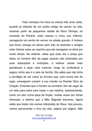 Tudo começou há mais ou menos três anos atrás,
quando já imbuído de um sonho antigo de vencer na vida,
resolveu partir da pequenina cidade de Nova Olímpia, no
noroeste do Paraná, onde nasceu e viveu sua infância,
carregando um sonho de vencer na cidade grande. A tristeza
que levou consigo ao deixar para trás os parentes e amigos
mais íntimos seria um espinho que ele carregaria na alma por
muito tempo. No entanto, sabia que esse era o preço que
todos os homens têm de pagar quando são chamados por
suas   aspirações   e   ambições,     a   realizar   coisas   mais
grandiosas e alçar vôos maiores, longe do confortável e
seguro ninho que é o seio da família. Ele sabia que não tinha
o privilégio de ser como as árvores que, sem nunca sair do
lugar, conseguem cumprir a sua missão na Grande Obra da
Criação. Entendia que o homem ao contrário, tem de vagar de
um lado para outro para traçar o seu destino, representando,
como um ator numa peça de ficção, muitas vezes por linhas
tortuosas, o destino que a Mão Sagrada escreveu. Agora
sabia que todos nós somos intérpretes de Deus. Aos poucos,
vamos percorrendo o livro da vida, página por página. Não

                      SITE DO AUTOR:
                    www.acasadoaprendiz.com
                              8
 