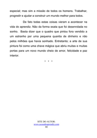 especial; mas sim a missão de todos os homens. Trabalhar,
progredir e ajudar a construir um mundo melhor para todos.

            De fato todas estas coisas vieram a acontecer na
vida do aprendiz. Não da forma exata que foi desenrolada no
sonho. Basta dizer que o quadro que pintou fora vendido a
um estranho por uma pequena quantia de dinheiro e não
pelos milhões que havia sonhado. Entretanto; a arte de sua
pintura foi como uma chave mágica que abriu muitas e muitas
portas para um novo mundo cheio de amor, felicidade e paz
interior.

                             * * *




                      SITE DO AUTOR:
                    www.acasadoaprendiz.com
                              80
 