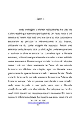 Parte II


          Tudo começou a mudar radicalmente na vida de
Carlos desde que resolvera participar de um retiro junto a um
eremita de nome José que vivia na serra do mar paranaense
ensinando as pessoas a reencontrarem a paz interior,
utilizando se do poder mágico da natureza. Foram três
semanas de isolamento total da civilização, onde ele aprendeu
a acalmar a alma e escutar os conselhos que a floresta
ensinava, utilizando-se para isso de um velho homem solitário
como ferramenta. Descobriu que as leis da vida são simples
como o são as coisas realmente de Deus. Viu os animais
louvando as dádivas da criação, que na floresta eram
graciosamente apresentadas em todo o seu esplendor. Ouviu
o canto incessante da mãe natureza louvando o Criador de
todas as coisas. Viu as plantas executando a sua missão;
cada uma fazendo a sua parte para que a floresta
manifestasse vida em abundância. As palavras do mestre
José eram apenas um complemento aos ensinamentos que a
natureza sabiamente havia lhe incutido na alma. José era um
                    SITE DO AUTOR:
                  www.acasadoaprendiz.com
                            81
 