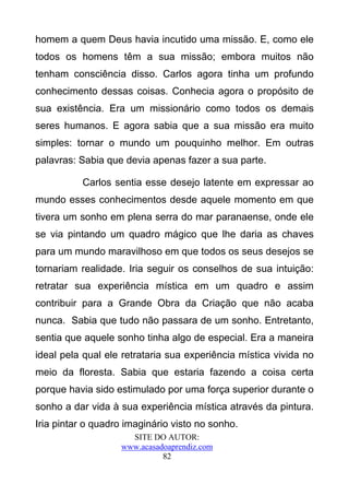 homem a quem Deus havia incutido uma missão. E, como ele
todos os homens têm a sua missão; embora muitos não
tenham consciência disso. Carlos agora tinha um profundo
conhecimento dessas coisas. Conhecia agora o propósito de
sua existência. Era um missionário como todos os demais
seres humanos. E agora sabia que a sua missão era muito
simples: tornar o mundo um pouquinho melhor. Em outras
palavras: Sabia que devia apenas fazer a sua parte.

          Carlos sentia esse desejo latente em expressar ao
mundo esses conhecimentos desde aquele momento em que
tivera um sonho em plena serra do mar paranaense, onde ele
se via pintando um quadro mágico que lhe daria as chaves
para um mundo maravilhoso em que todos os seus desejos se
tornariam realidade. Iria seguir os conselhos de sua intuição:
retratar sua experiência mística em um quadro e assim
contribuir para a Grande Obra da Criação que não acaba
nunca. Sabia que tudo não passara de um sonho. Entretanto,
sentia que aquele sonho tinha algo de especial. Era a maneira
ideal pela qual ele retrataria sua experiência mística vivida no
meio da floresta. Sabia que estaria fazendo a coisa certa
porque havia sido estimulado por uma força superior durante o
sonho a dar vida à sua experiência mística através da pintura.
Iria pintar o quadro imaginário visto no sonho.
                     SITE DO AUTOR:
                   www.acasadoaprendiz.com
                             82
 