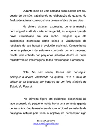 Durante mais de uma semana ficou isolado em seu
quarto de pensão, trabalhando na elaboração do quadro. No
final pode admirar com orgulho a beleza mística de sua obra.

          Na pintura estavam expressas, de uma maneira
bem original e até de certa forma genial, as imagens que ele
havia   vislumbrado    em    seu   sonho.     Imagens   que   ele
sabiamente interpretou como sendo a visualização do
resultado de sua busca e evolução espiritual. Compunha-se
de uma paisagem da natureza composta por um pequeno
monte todo coberto por pequenos arbustos dentre os quais
ressaltavam se três imagens, todas relacionadas à araucária.



          Nota: No seu sonho, Carlos não conseguiu
distinguir a árvore visualizada no quadro. Teve a idéia de
utilizar-se da araucária por tratar-se de um forte símbolo do
Estado do Paraná.



          “Na primeira figura em evidência, desenhada ao
lado esquerdo do pequeno monte havia uma semente gigante
de araucária. Seu tamanho era desproporcional ao restante da
paisagem natural pois tinha o objetivo de demonstrar algo

                      SITE DO AUTOR:
                    www.acasadoaprendiz.com
                              83
 