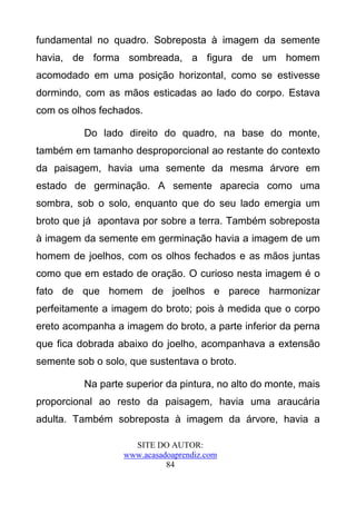 fundamental no quadro. Sobreposta à imagem da semente
havia, de forma sombreada, a figura de um homem
acomodado em uma posição horizontal, como se estivesse
dormindo, com as mãos esticadas ao lado do corpo. Estava
com os olhos fechados.

          Do lado direito do quadro, na base do monte,
também em tamanho desproporcional ao restante do contexto
da paisagem, havia uma semente da mesma árvore em
estado de germinação. A semente aparecia como uma
sombra, sob o solo, enquanto que do seu lado emergia um
broto que já apontava por sobre a terra. Também sobreposta
à imagem da semente em germinação havia a imagem de um
homem de joelhos, com os olhos fechados e as mãos juntas
como que em estado de oração. O curioso nesta imagem é o
fato de que homem de joelhos e parece harmonizar
perfeitamente a imagem do broto; pois à medida que o corpo
ereto acompanha a imagem do broto, a parte inferior da perna
que fica dobrada abaixo do joelho, acompanhava a extensão
semente sob o solo, que sustentava o broto.

          Na parte superior da pintura, no alto do monte, mais
proporcional ao resto da paisagem, havia uma araucária
adulta. Também sobreposta à imagem da árvore, havia a

                    SITE DO AUTOR:
                  www.acasadoaprendiz.com
                            84
 