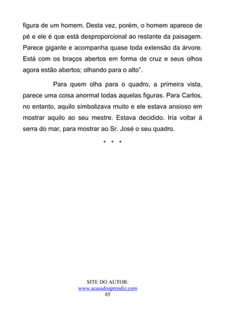 figura de um homem. Desta vez, porém, o homem aparece de
pé e ele é que está desproporcional ao restante da paisagem.
Parece gigante e acompanha quase toda extensão da árvore.
Está com os braços abertos em forma de cruz e seus olhos
agora estão abertos; olhando para o alto”.

          Para quem olha para o quadro, a primeira vista,
parece uma coisa anormal todas aquelas figuras. Para Carlos,
no entanto, aquilo simbolizava muito e ele estava ansioso em
mostrar aquilo ao seu mestre. Estava decidido. Iria voltar à
serra do mar, para mostrar ao Sr. José o seu quadro.

                            * * *




                     SITE DO AUTOR:
                   www.acasadoaprendiz.com
                             85
 