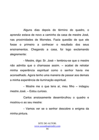 Alguns dias depois do término do quadro, o
aprendiz estava de novo a caminho da casa de mestre José,
nas proximidades de Morretes. Fazia questão de que ele
fosse   o   primeiro   a   conhecer    o      resultado   dos   seus
ensinamentos. Chegando a casa, foi logo exclamando
alegremente:

            - Mestre, digo: Sr. José – lembrou-se que o mestre
não admitia que o chamasse assim. – acabei de retratar
minha experiência espiritual como o senhor havia me
aconselhado. Agora tenho uma maneira de passar aos demais
a minha experiência de iluminação espiritual.

            - Mostre me o que tens aí, meu filho – indagou
mestre José. – Estou curioso.

            Carlos ansiosamente desembrulhou o quadro e
mostrou-o ao seu mestre:

            - Vamos ver se o senhor descobre o enigma da
minha pintura.


                      SITE DO AUTOR:
                    www.acasadoaprendiz.com
                              86
 