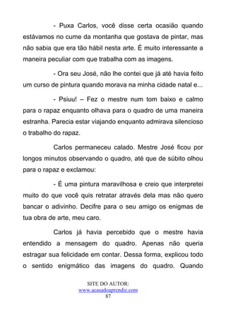 - Puxa Carlos, você disse certa ocasião quando
estávamos no cume da montanha que gostava de pintar, mas
não sabia que era tão hábil nesta arte. É muito interessante a
maneira peculiar com que trabalha com as imagens.

          - Ora seu José, não lhe contei que já até havia feito
um curso de pintura quando morava na minha cidade natal e...

          - Psiuu! – Fez o mestre num tom baixo e calmo
para o rapaz enquanto olhava para o quadro de uma maneira
estranha. Parecia estar viajando enquanto admirava silencioso
o trabalho do rapaz.

          Carlos permaneceu calado. Mestre José ficou por
longos minutos observando o quadro, até que de súbito olhou
para o rapaz e exclamou:

          - É uma pintura maravilhosa e creio que interpretei
muito do que você quis retratar através dela mas não quero
bancar o adivinho. Decifre para o seu amigo os enigmas de
tua obra de arte, meu caro.

          Carlos já havia percebido que o mestre havia
entendido a mensagem do quadro. Apenas não queria
estragar sua felicidade em contar. Dessa forma, explicou todo
o sentido enigmático das imagens do quadro. Quando

                     SITE DO AUTOR:
                   www.acasadoaprendiz.com
                             87
 