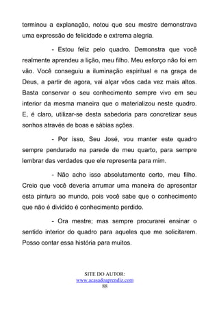 terminou a explanação, notou que seu mestre demonstrava
uma expressão de felicidade e extrema alegria.

          - Estou feliz pelo quadro. Demonstra que você
realmente aprendeu a lição, meu filho. Meu esforço não foi em
vão. Você conseguiu a iluminação espiritual e na graça de
Deus, a partir de agora, vai alçar vôos cada vez mais altos.
Basta conservar o seu conhecimento sempre vivo em seu
interior da mesma maneira que o materializou neste quadro.
E, é claro, utilizar-se desta sabedoria para concretizar seus
sonhos através de boas e sábias ações.

          - Por isso, Seu José, vou manter este quadro
sempre pendurado na parede de meu quarto, para sempre
lembrar das verdades que ele representa para mim.

          - Não acho isso absolutamente certo, meu filho.
Creio que você deveria arrumar uma maneira de apresentar
esta pintura ao mundo, pois você sabe que o conhecimento
que não é dividido é conhecimento perdido.

          - Ora mestre; mas sempre procurarei ensinar o
sentido interior do quadro para aqueles que me solicitarem.
Posso contar essa história para muitos.



                     SITE DO AUTOR:
                   www.acasadoaprendiz.com
                             88
 