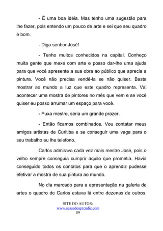 - É uma boa idéia. Mas tenho uma sugestão para
lhe fazer, pois entendo um pouco de arte e sei que seu quadro
é bom.

          - Diga senhor José!

          - Tenho muitos conhecidos na capital. Conheço
muita gente que mexe com arte e posso dar-lhe uma ajuda
para que você apresente a sua obra ao público que aprecia a
pintura. Você não precisa vendê-la se não quiser. Basta
mostrar ao mundo a luz que este quadro representa. Vai
acontecer uma mostra de pintores no mês que vem e se você
quiser eu posso arrumar um espaço para você.

          - Puxa mestre, seria um grande prazer.

          - Então ficamos combinados. Vou contatar meus
amigos artistas de Curitiba e se conseguir uma vaga para o
seu trabalho eu lhe telefono.

          Carlos admirava cada vez mais mestre José, pois o
velho sempre conseguia cumprir aquilo que prometia. Havia
conseguido todos os contatos para que o aprendiz pudesse
efetivar a mostra de sua pintura ao mundo.

          No dia marcado para a apresentação na galeria de
artes o quadro de Carlos estava lá entre dezenas de outros.

                     SITE DO AUTOR:
                   www.acasadoaprendiz.com
                             89
 