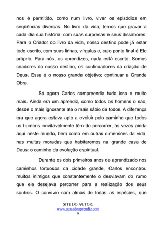 nos é permitido, como num livro, viver os episódios em
seqüências diversas. No livro da vida, temos que gravar a
cada dia sua história, com suas surpresas e seus dissabores.
Para o Criador do livro da vida, nosso destino pode já estar
todo escrito, com suas linhas, vírgulas e, cujo ponto final é Ele
próprio. Para nós, os aprendizes, nada está escrito. Somos
criadores do nosso destino, os continuadores da criação de
Deus. Esse é o nosso grande objetivo; continuar a Grande
Obra.

           Só agora Carlos compreendia tudo isso e muito
mais. Ainda era um aprendiz, como todos os homens o são,
desde o mais ignorante até o mais sábio de todos. A diferença
era que agora estava apto a evoluir pelo caminho que todos
os homens inevitavelmente têm de percorrer, às vezes ainda
aqui neste mundo, bem como em outras dimensões da vida,
nas muitas moradas que habitaremos na grande casa de
Deus: o caminho da evolução espiritual.

           Durante os dois primeiros anos de aprendizado nos
caminhos tortuosos da cidade grande, Carlos encontrou
muitos inimigos que constantemente o desviavam do rumo
que ele desejava percorrer para a realização dos seus
sonhos. O convívio com almas de todas as espécies, que

                      SITE DO AUTOR:
                    www.acasadoaprendiz.com
                              9
 
