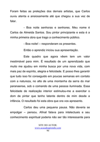 Foram feitas as preleções dos demais artistas, que Carlos
ouviu atenta e ansiosamente até que chegou a sua vez de
falar.

           - Boa noite senhoras e senhores. Meu nome é
Carlos de Almeida Santos. Sou pintor principiante e esta é a
minha primeira obra que trago a conhecimento público.

           - Boa noite! – responderam os presentes.

           Então o aprendiz iniciou sua apresentação.

           Este quadro que agora vêem tem um valor
inestimável para mim. É resultado de um aprendizado que
muito me ajudou em minha busca por uma nova vida, com
mais paz de espírito, alegria e felicidade. E posso lhes garantir
que tudo isso foi conseguido em poucas semanas em contato
com a natureza, no alto de uma montanha da serra do mar
paranaense, sob o comando de uma pessoa iluminada. Essa
felicidade de realização interior estimulou-me a exercitar o
dom de pintar que tenho latente dentro de mim desde a
infância. O resultado foi esta obra que ora vos apresento.

           Carlos deu uma pequena pausa. Não deveria se
empolgar – pensou. Afinal falava para intelectuais e seu
conhecimento espiritual poderia não ser tão interessante para

                      SITE DO AUTOR:
                    www.acasadoaprendiz.com
                              90
 