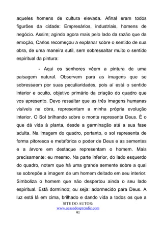 aqueles homens de cultura elevada. Afinal eram todos
figurões da cidade: Empresários, industriais, homens de
negócio. Assim; agindo agora mais pelo lado da razão que da
emoção, Carlos recomeçou a explanar sobre o sentido de sua
obra, de uma maneira sutil, sem sobressaltar muito o sentido
espiritual da pintura:

           - Aqui os senhores vêem a pintura de uma
paisagem natural. Observem para as imagens que se
sobressaem por suas peculiaridades, pois aí está o sentido
interior e oculto, objetivo primário da criação do quadro que
vos apresento. Devo ressaltar que as três imagens humanas
visíveis na obra, representam a minha própria evolução
interior. O Sol brilhando sobre o monte representa Deus. É o
que dá vida à planta, desde a germinação até a sua fase
adulta. Na imagem do quadro, portanto, o sol representa de
forma pitoresca e metafórica o poder de Deus e as sementes
e a árvore em destaque representam o homem. Mais
precisamente: eu mesmo. Na parte inferior, do lado esquerdo
do quadro, notem que há uma grande semente sobre a qual
se sobrepõe a imagem de um homem deitado em seu interior.
Simboliza o homem que não despertou ainda o seu lado
espiritual. Está dormindo; ou seja: adormecido para Deus. A
luz está lá em cima, brilhado e dando vida a todos os que a
                       SITE DO AUTOR:
                     www.acasadoaprendiz.com
                               91
 