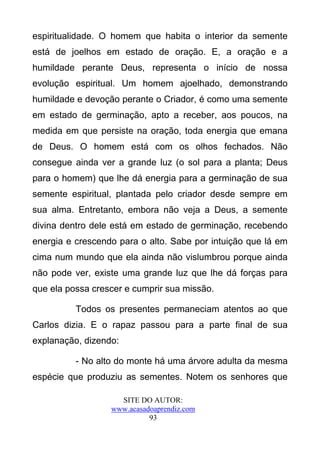 espiritualidade. O homem que habita o interior da semente
está de joelhos em estado de oração. E, a oração e a
humildade perante Deus, representa o início de nossa
evolução espiritual. Um homem ajoelhado, demonstrando
humildade e devoção perante o Criador, é como uma semente
em estado de germinação, apto a receber, aos poucos, na
medida em que persiste na oração, toda energia que emana
de Deus. O homem está com os olhos fechados. Não
consegue ainda ver a grande luz (o sol para a planta; Deus
para o homem) que lhe dá energia para a germinação de sua
semente espiritual, plantada pelo criador desde sempre em
sua alma. Entretanto, embora não veja a Deus, a semente
divina dentro dele está em estado de germinação, recebendo
energia e crescendo para o alto. Sabe por intuição que lá em
cima num mundo que ela ainda não vislumbrou porque ainda
não pode ver, existe uma grande luz que lhe dá forças para
que ela possa crescer e cumprir sua missão.

          Todos os presentes permaneciam atentos ao que
Carlos dizia. E o rapaz passou para a parte final de sua
explanação, dizendo:

          - No alto do monte há uma árvore adulta da mesma
espécie que produziu as sementes. Notem os senhores que

                    SITE DO AUTOR:
                  www.acasadoaprendiz.com
                            93
 